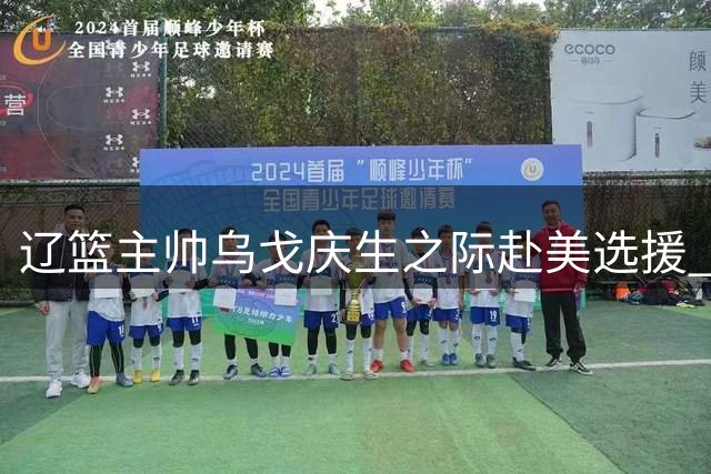 辽篮主帅乌戈庆生之际赴美选援 三连冠功勋开启重建之路
